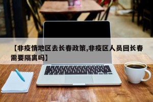 【非疫情地区去长春政策,非疫区人员回长春需要隔离吗】