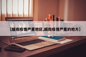 【越南疫情严重地区,越南疫情严重的地方】