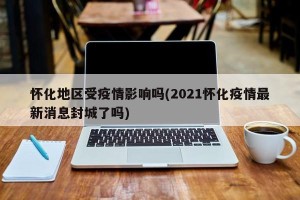 怀化地区受疫情影响吗(2021怀化疫情最新消息封城了吗)
